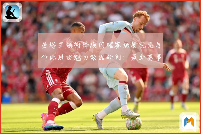 劳塔罗领衔锋线闪耀赛场展现无与伦比进攻魅力数据研判：最新赛事动态与深度分析