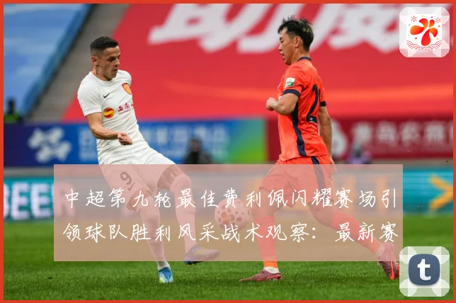 中超第九轮最佳费利佩闪耀赛场引领球队胜利风采战术观察：最新赛事动态与深度分析