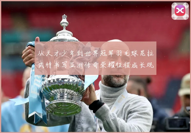从天才少年到世界冠军羽毛球昆拉武特书写亚洲传奇荣耀征程成长观察：最新赛事动态与深度分析