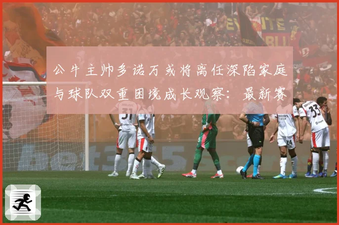 公牛主帅多诺万或将离任深陷家庭与球队双重困境成长观察：最新赛事动态与深度分析