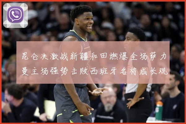 昆仑决激战新疆和田燃爆全场萨力曼主场强势击败西班牙名将成长观察：最新赛事动态与深度分析