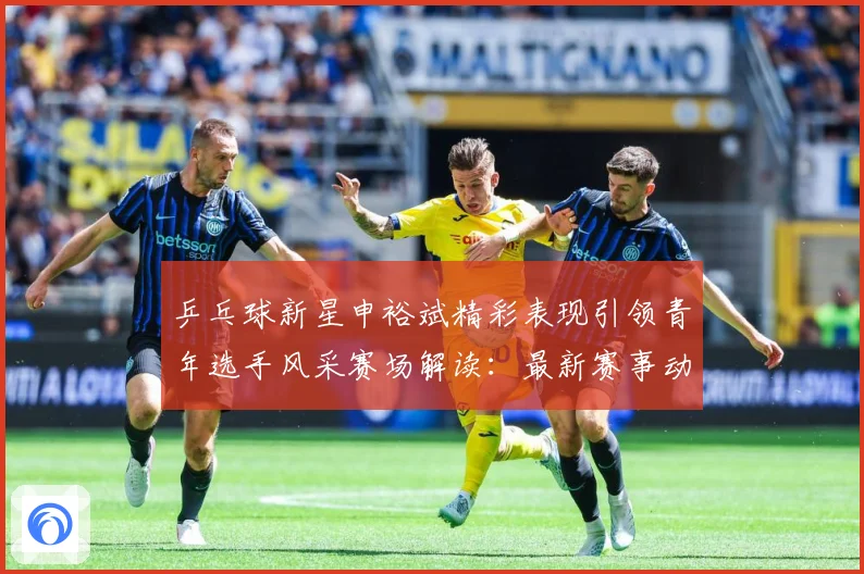 乒乓球新星申裕斌精彩表现引领青年选手风采赛场解读：最新赛事动态与深度分析