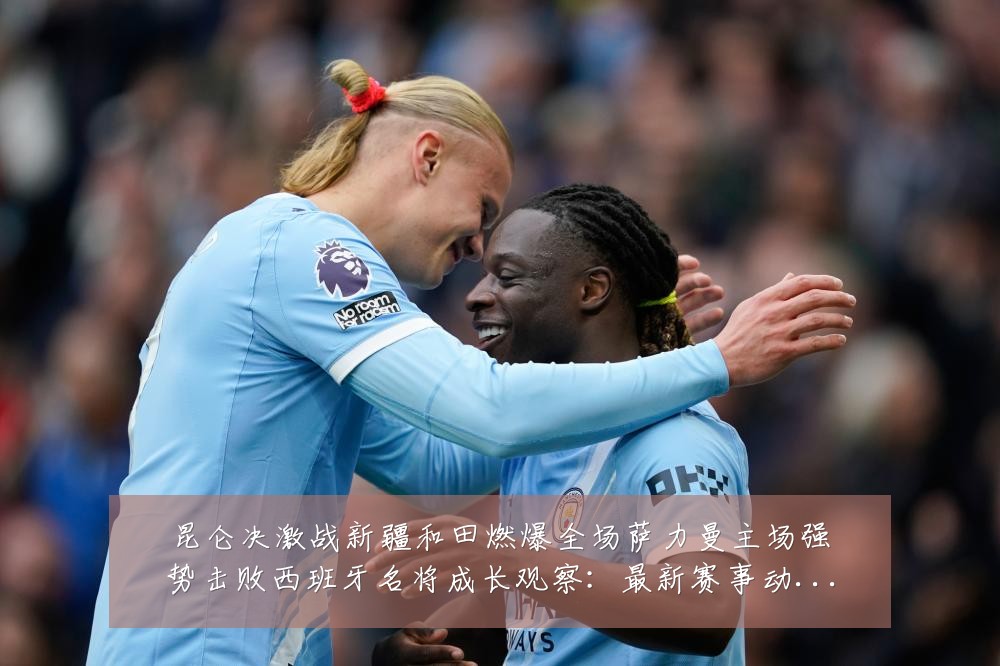 昆仑决激战新疆和田燃爆全场萨力曼主场强势击败西班牙名将成长观察：最新赛事动态与深度分析