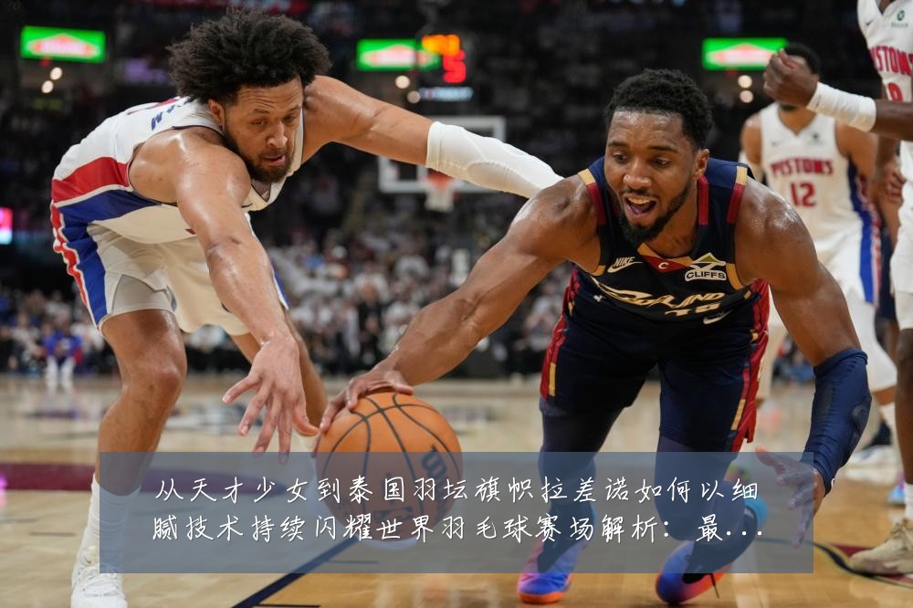从天才少女到泰国羽坛旗帜拉差诺如何以细腻技术持续闪耀世界羽毛球赛场解析:最新赛事动态与深度分析