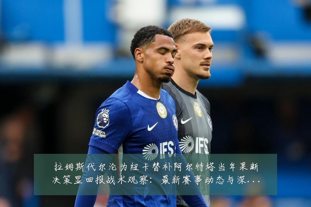 拉姆斯代尔沦为纽卡替补阿尔特塔当年果断决策显回报战术观察:最新赛事动态与深度分析